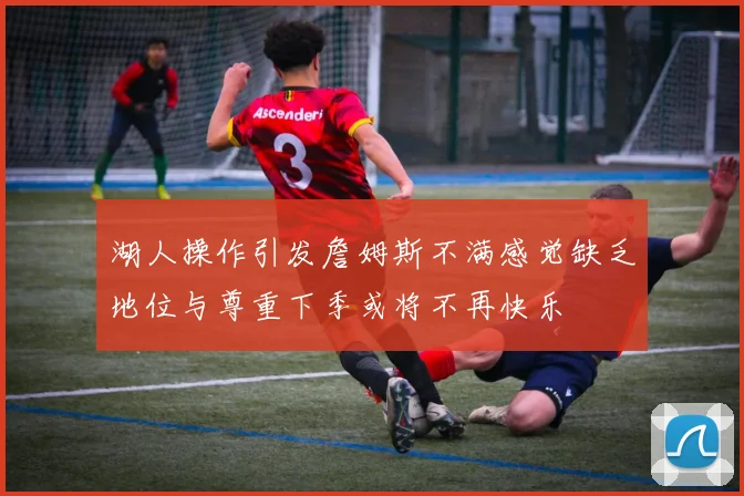 湖人操作引发詹姆斯不满感觉缺乏地位与尊重下季或将不再快乐
