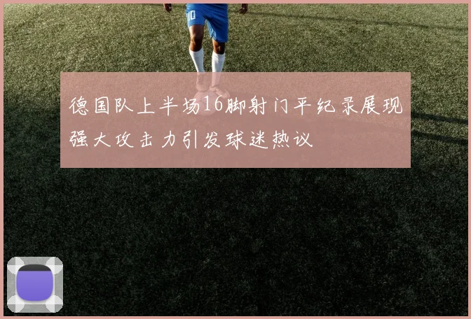 德国队上半场16脚射门平纪录展现强大攻击力引发球迷热议