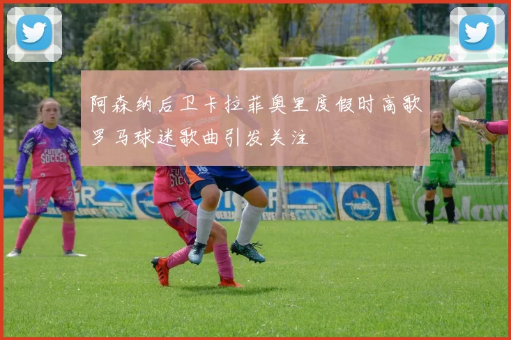 阿森纳后卫卡拉菲奥里度假时高歌罗马球迷歌曲引发关注