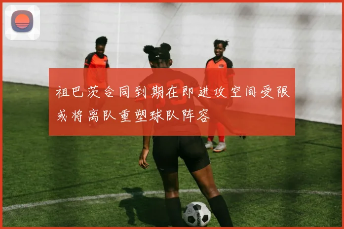 祖巴茨合同到期在即进攻空间受限或将离队重塑球队阵容
