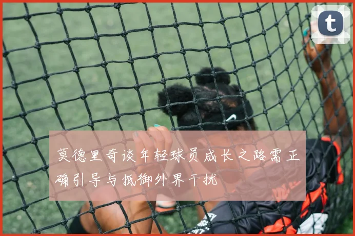 莫德里奇谈年轻球员成长之路需正确引导与抵御外界干扰