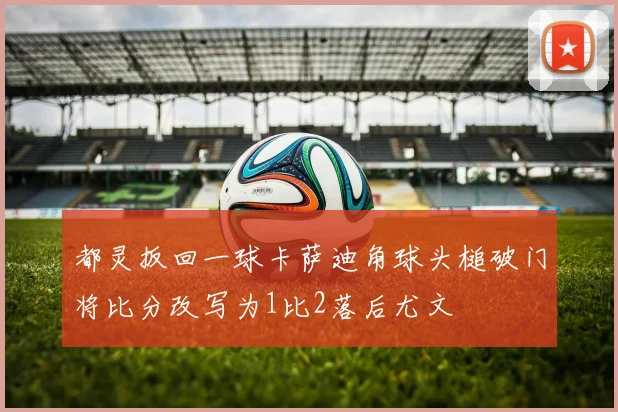 都灵扳回一球卡萨迪角球头槌破门将比分改写为1比2落后尤文