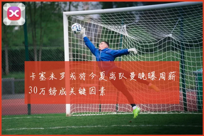 卡塞米罗或将今夏离队曼晚曝周薪30万镑成关键因素