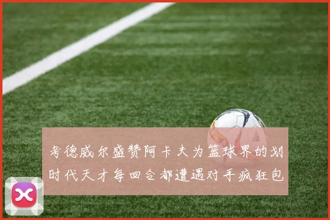 考德威尔盛赞阿卡夫为篮球界的划时代天才每回合都遭遇对手疯狂包夹挑战