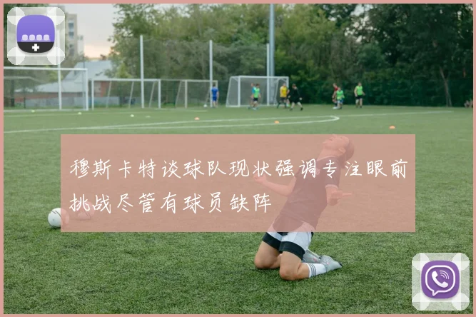 穆斯卡特谈球队现状强调专注眼前挑战尽管有球员缺阵