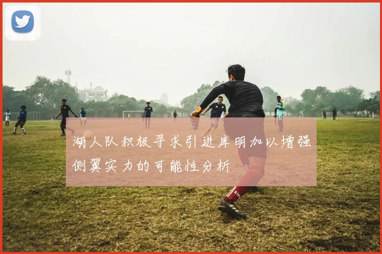 湖人队积极寻求引进库明加以增强侧翼实力的可能性分析