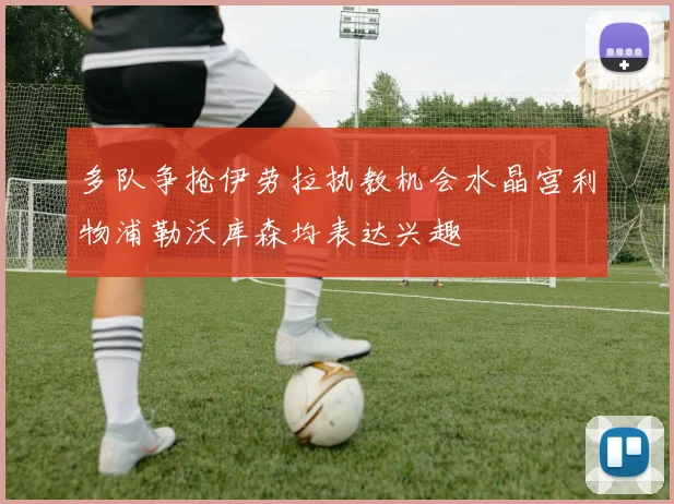 多队争抢伊劳拉执教机会水晶宫利物浦勒沃库森均表达兴趣