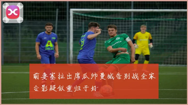 前妻塞拉出席瓜帅曼城告别战全家合影疑似重归于好