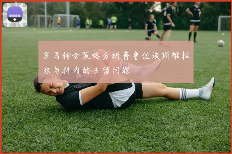 罗马转会策略分析普鲁佐谈斯维拉尔与科内的去留问题