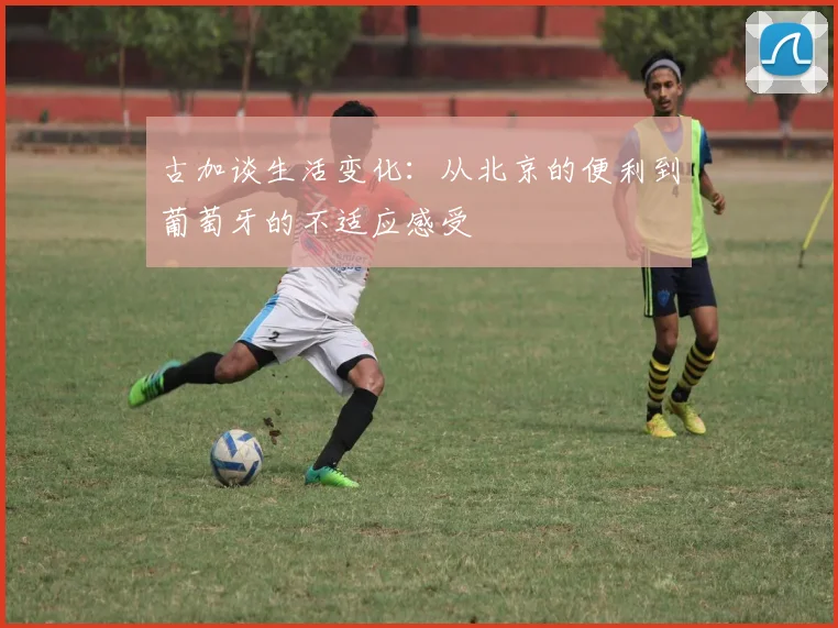 古加谈生活变化：从北京的便利到葡萄牙的不适应感受